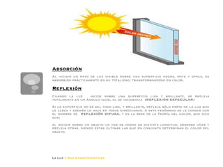 según sea la superficie y constitución de dicho cuerpo, y la
                  inclinación de los rayos incidentes, dando lugar a los siguientes
                  fenómenos físicos:




Absorción

Al incidir un rayo de luz visible sobre una superﬁcie negra, mate y opaca, es
absorbido prácticamente en su totalidad, transformándose en calor. 

Reﬂexión

Cuando la luz      incide sobre una superﬁcie lisa y brillante, se reﬂeja
totalmente en un ángulo igual al de incidencia (REFLEXIÓN ESPECULAR)
Si la superﬁcie no es del todo lisa, y brillante, reﬂeja sólo parte de la luz que
le llega y además lo hace en todas direcciones. A este fenómeno se le conoce con
el nombre de REFLEXIÓN DIFUSA, y es la base de la Teoría del Color, que dice
que: 

al incidir sobre un objeto un haz de ondas de distinta longitud, absorbe unas y
reﬂeja otras, siendo estas últimas las que en conjunto determinan el color del
objeto.




La Luz y Sus Características
 
