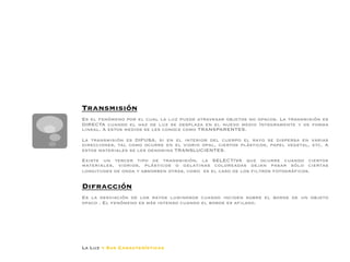Dado que la luz se desplaza
                                                                    separarse al aumentar la d
                                                                    luminoso, recibirá igual ca
                                                                    luminosa decrece al separar




Transmisión 

Es el fenómeno por el cual la luz puede atravesar objetos no opacos. La transmisión es
DIRECTA cuando el haz de luz se desplaza en el nuevo medio íntegramente y de forma
lineal. A estos medios se les conoce como TRANSPARENTES. 

La transmisión es DIFUSA, si en el interior del cuerpo el rayo se dispersa en varias
direcciones, tal como ocurre en el vidrio opal, ciertos plásticos, papel vegetal, etc. A
estos materiales se les denomina TRANSLUCIENTES. 

Existe un tercer tipo de transmisión, la SELECTIVA que ocurre cuando ciertos
materiales, vidrios, plásticos o gelatinas coloreadas dejan pasar sólo ciertas
longitudes de onda y absorben otras, como es el caso de los ﬁltros fotográﬁcos.


Difracción

Es la desviación de los rayos luminosos cuando inciden sobre el borde de un objeto
opaco . El fenómeno es más intenso cuando el borde es aﬁlado.




La Luz y Sus Características
 