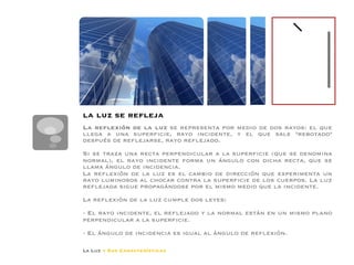 la luz se reﬂeja
La reﬂexión de la luz se representa por medio de dos rayos: el que
llega a una superﬁcie, rayo incidente, y el que sale rebotado
después de reﬂejarse, rayo reﬂejado.
Si se traza una recta perpendicular a la superﬁcie (que se denomina
normal), el rayo incidente forma un ángulo con dicha recta, que se
llama ángulo de incidencia.
La reﬂexión de la luz es el cambio de dirección que experimenta un
rayo luminosos al chocar contra la superﬁcie de los cuerpos. La luz
reﬂejada sigue propagándose por el mismo medio que la incidente.
La reﬂexión de la luz cumple dos leyes:
- El rayo incidente, el reﬂejado y la normal están en un mismo plano
perpendicular a la superﬁcie.
- El ángulo de incidencia es igual al ángulo de reﬂexión.

La Luz y Sus Características
 