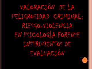 VALORACIÓN  DE LA PELIGROSIDAD  CRIMINAL; RIESGO-VIOLENCIA EN PSICOLOGÍA FORENSE  INSTRUMENTOS DE EVALUACIÓN 