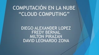 COMPUTACIÓN EN LA NUBE
“CLOUD COMPUTING”
DIEGO ALEXANDER LOPEZ
FREDY BERNAL
MILTON PIRAZAN
DAVID LEONARDO ZONA
 