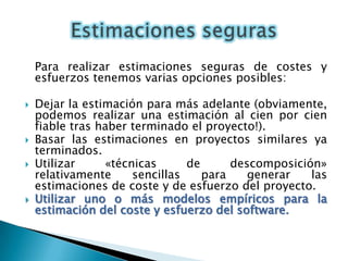 Para realizar estimaciones seguras de costes y esfuerzos tenemos varias opciones posibles:Dejar la estimación para más adelante (obviamente, podemos realizar una estimación al cien por cien fiable tras haber terminado el proyecto!).Basar las estimaciones en proyectos similares ya      terminados.Utilizar «técnicas de descomposición» relativamente sencillas para generar las estimaciones de coste y de esfuerzo del proyecto.Utilizar uno o más modelos empíricos para la estimación del coste y esfuerzo del software.Estimaciones seguras