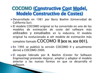  Se pueden utilizar los modelos empíricos de estimación como complemento de las técnicas de descomposición, ofreciendo un enfoque de estimación potencialmente valioso por derecho propio. COCOMO (Constructive Cost Model, Modelo Constructivo de Costes)Desarrollado en 1981 por Barry Boehm (Universidad de California Sur).