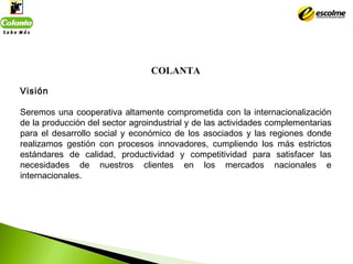 COLANTA
 
Visión
Seremos una cooperativa altamente comprometida con la internacionalización
de la producción del sector ag...