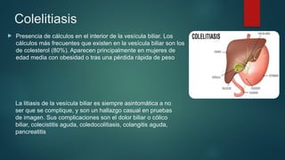 Colelitiasis
 Presencia de cálculos en el interior de la vesícula biliar. Los
cálculos más frecuentes que existen en la vesícula biliar son los
de colesterol (80%). Aparecen principalmente en mujeres de
edad media con obesidad o tras una pérdida rápida de peso
La litiasis de la vesícula biliar es siempre asintomática a no
ser que se complique, y son un hallazgo casual en pruebas
de imagen. Sus complicaciones son el dolor biliar o cólico
biliar, colecistitis aguda, coledocolitiasis, colangitis aguda,
pancreatitis
 