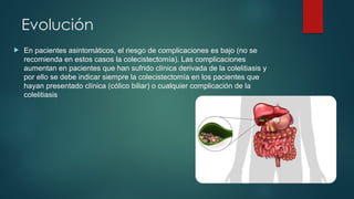 Evolución
 En pacientes asintomáticos, el riesgo de complicaciones es bajo (no se
recomienda en estos casos la colecistectomía). Las complicaciones
aumentan en pacientes que han sufrido clínica derivada de la colelitiasis y
por ello se debe indicar siempre la colecistectomía en los pacientes que
hayan presentado clínica (cólico biliar) o cualquier complicación de la
colelitiasis
 