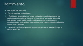 Tratamiento
 Quirúrgico (de elección)
 Cirugía electiva. Indicaciones:
 - Colelitiasis sintomática: no existe indicación de colecistectomía en
pacientes asintomáticos, es decir, el tratamiento quirúrgico sólo está
indicado en casos en los que la colelitiasis produzca síntomas o
complicaciones (cólico biliar, colecistitis aguda, coledocolitiasis, colangitis
aguda o pancreatitis).
 - Vesícula calcificada (vesícula en porcelana), por su asociación con el
cáncer vesicular.
 