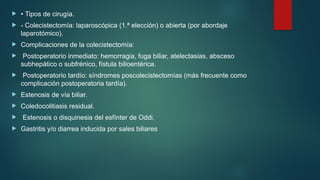  • Tipos de cirugía.
 - Colecistectomía: laparoscópica (1.ª elección) o abierta (por abordaje
laparotómico).
 Complicaciones de la colecistectomía:
 Postoperatorio inmediato: hemorragia, fuga biliar, atelectasias, absceso
subhepático o subfrénico, fístula bilioentérica.
 Postoperatorio tardío: síndromes poscolecistectomías (más frecuente como
complicación postoperatoria tardía).
 Estenosis de vía biliar.
 Coledocolitiasis residual.
 Estenosis o disquinesia del esfínter de Oddi.
 Gastritis y/o diarrea inducida por sales biliares
 