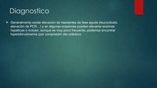 Diagnostico
 Generalmente existe elevación de reactantes de fase aguda (leucocitosis,
elevación de PCR…) y en algunas ocasiones pueden elevarse enzimas
hepáticas o incluso, aunque es muy poco frecuente, podemos encontrar
hiperbilirrubinemia (por compresión del colédoco
 