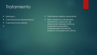 Tratamiento
 Quirúrgico
 Colecistectomía laparoscópica
 Colecistectomía abierta

 Tratamiento medico subyacente
 Dieta absoluta y sueroterapia
intravenosa, corrección de
alteraciones hidroelectrolíticas,
tratamiento sintomático.
Antibioterapia intravenosa
empírica a la espera de cultivos.
 