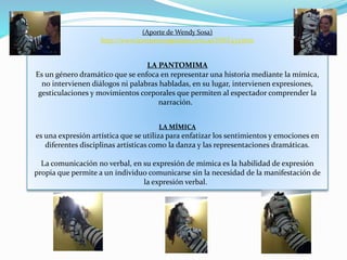 (Aporte de Wendy Sosa)
http://www.leonismoargentino.com.ar/INST433.htm
LA PANTOMIMA
Es un género dramático que se enfoca en representar una historia mediante la mímica,
no intervienen diálogos ni palabras habladas, en su lugar, intervienen expresiones,
gesticulaciones y movimientos corporales que permiten al espectador comprender la
narración.
LA MÍMICA
es una expresión artística que se utiliza para enfatizar los sentimientos y emociones en
diferentes disciplinas artísticas como la danza y las representaciones dramáticas.
La comunicación no verbal, en su expresión de mímica es la habilidad de expresión
propia que permite a un individuo comunicarse sin la necesidad de la manifestación de
la expresión verbal.
 