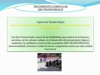 (Aporte de Yoendri Rojas)
http://www.enlaescuelademabel.com/proyectos/ejes-transversales-vs-ejes-
integradores.php
Los Ejes Transversales nacen de las debilidades que existen en la lectura y
escritura, en los valores, trabajo, en el desarrollo del pensamiento lógico y
ambiente. Su utilidad es como lo dice su palabra EJES TRANSVERSALES,
transversalidad, atravesar a todas las áreas o asignaturas como una sola unidad
transversal.
TRATAMIENTO CURRICULAR
EJES TRANSVERSALES
 