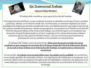 Eje Transversal Trabajo
(Aporte Felipe Méndez)
https://es.slideshare.net/arlinesrodriguez/ejes-transversales-de-la-educ-basica
El trabajo debe concebirse como parte de la vida del hombre.
Es la expresión pura del hacer, ya que mediante la acción se identifica con lo que él hace o produce
y participa, además, en el entorno donde vive. En Venezuela, es necesario implantar un nuevo
paradigma de trabajo que permita considerarlo como actividad humana la cual exige el ejercicio de
las mejores virtudes de la persona. Desde esta perspectiva, se incorpora en el Diseño Curricular del
Nivel de Educación Básica el Eje Transversal Trabajo, con el fin de lograr en el estudiante una
formación integral fundamentada en el hacer, inspirada en los valores democráticos básicos
necesarios para la vida, gestores del bien común y de una convivencia que le permita la
participación activa y solidaria en la sociedad a la cual pertenece.
El enfoque del Trabajo, como eje transversal, debe estar presente en todas las áreas
académicas que integran el currículo de la Primera Etapa del Nivel de Educación Básica,
en la cual se hace énfasis en la Valoración del Trabajo, la exploración y orientación
vocacional.
En tal sentido, el trabajo en la escuela debe estar vinculado con la realidad, sin constituirse
en un simple apéndice de contenidos teóricos. Las experiencias de trabajo que se incorporen en el
currículo, deben tener un propósito de exploración de habilidades e intereses y de aplicación en la
comunidad que circunda al estudiante, tomando como base los conocimientos de la ciencia y la
tecnología.
 