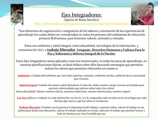 Ejes Integradores:
(Aporte de Reina Sánchez)
http://reformaeducativa.blogspot.com/2007/07/ejes-transversales.html
“Son elementos de organización o integración de los saberes y orientación de las experiencias de
aprendizaje los cuales deben ser considerados en todos los procesos del subsistema de educación
primaria Bolivariana, para fomentar valores, actitudes y virtudes.
Estos son ambiente y salud integral, interculturalidad, tecnologías de la información, y
comunicación (tic), y trabajo liberador, Lenguaje, Derechos Humanos y Cultura Para la
Paz y Soberanía y defensa Integral de la Nación.
Estos Ejes Integradores serán aplicados como los transversales, en todas las áreas de aprendizaje, en
nuestras planificaciones diarias, se hará énfasis sobre ellos buscando estrategias que permitan
realzar los valores que permitan reforzarlos en cuanto a:
Ambiente: Cuidado del ambiente que nos rodea (plantas, animales, ambiente escolar, ambiente de la comunidad
que vivimos).
Salud integral: Cuidado de nuestra salud (fortalecer el valor de cuidar nuestro cuerpo a través actividades para
prevenir enfermedades que afecten sobre todo a los niños)
Interculturalidad: Valorar nuestra cultura, nuestras tradiciones, nuestra idiosincrasia, nuestro origen)
Los tics: Aplicar o trabajar en cada institución con los tic, ir a la vanguardia cada escuela con la tecnología que cada
día hay algo nuevo y que los niños se involucren.
Trabajo liberador: Enseñar con la practica la importancia del trabajo a nuestros niños, valorar el trabajo se sus
padres para darles una educación, valorar el trabajo realizado en el aula, valor por el trabajo que permite honrar a
todo ser humano por muy humilde que sea.
 
