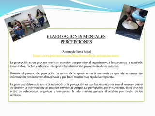 ELABORACIONES MENTALES
PERCEPCIONES
(Aporte de Parra Rosa)
https://www.psicoactiva.com/blog/desarrollo-la-percepcion-nino/
La percepción es un proceso nervioso superior que permite al organismo o a las personas a través de
los sentidos, recibir, elaborar e interpretar la información proveniente de su entorno.
Durante el proceso de percepción la mente debe apoyarse en la memoria ya que ahí se encuentra
información previamente almacenada y que hace mucho más rápida la respuesta.
La principal diferencia entre la sensación y la percepción es que las sensaciones son el proceso pasivo
de obtener la información del mundo exterior al cuerpo. La percepción, por el contrario, es el proceso
activo de seleccionar, organizar e interpretar la información enviada al cerebro por medio de los
sentidos.
 