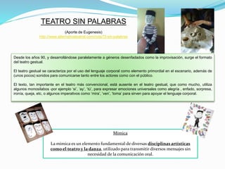 TEATRO SIN PALABRAS
(Aporte de Eugenesis)
http://www.alternativateatral.com/nota73-sin-palabras
Desde los años 90, y desarrollándose paralelamente a géneros desenfadados como la improvisación, surge el formato
del teatro gestual.
El teatro gestual se caracteriza por el uso del lenguaje corporal como elemento primordial en el escenario, además de
(unos pocos) sonidos para comunicarse tanto entre los actores como con el público.
El texto, tan importante en el teatro más convencional, está ausente en el teatro gestual, que como mucho, utiliza
algunos monosílabos -por ejemplo ‘si’, ‘ay’, ‘tú’, para expresar emociones universales como alegría , enfado, sorpresa,
ironía, queja, etc, o algunos imperativos como ‘mira’, ‘ven’, ‘toma’ para sirven para apoyar el lenguaje corporal.
Mímica
La mímica es un elemento fundamental de diversas disciplinas artísticas
como el teatro y la danza, utilizado para transmitir diversos mensajes sin
necesidad de la comunicación oral.
 