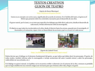 TEXTOS CREATIVOS
GUION DE TEATRO
(Aporte de Karen Manrique)
http://definicion.de/guion-teatral/
Guion es un concepto con varios usos y significados de acuerdo al contexto. En el ámbito del teatro, el guion es el
libreto que presenta todos los contenidos necesarios para el desarrollo de una obra.
El guion teatral, por lo tanto, es un texto que especifica los diálogos que debe decir cada actor, detalla el desarrollo de
cada escena, brinda información sobre la escenografía,
El objetivo es que todos los involucrados en la obra, desde el director hasta los actores, pasando por el escenógrafo, el
iluminador y el vestuarista, sepan cómo se desarrollarán las acciones y qué va a ocurrir en cada escena.
(Aporte de Lisbeth Vivas)
https://es.slideshare.net/pbjmiguel25/el-guin-teatral
Podría decirse que el diálogo es el elemento fundamental del guión, ya que indica qué deben decir los personajes. El guión, de
todos modos, también informa sobre la escenografía e incluye acotaciones del autor (cuándo entran y salen los personajes,
cuáles deben ser sus actitudes, etc.).
Si el diálogo no parece natural, si el público no lo encuentra creíble o coherente con el universo de la obra, entonces es probable
que no logre establecerse esa conexión mágica tan necesaria para que el drama cobre vida y llegue a la gente.
 