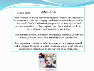 CONCLUSIÓN
Todos los seres humanos desde que nacemos tenemos la capacidad de
expresarnos a través del cuerpo y sus diferentes movimientos, por lo
tanto es allí donde el niño coloca en práctica su lenguaje corporal
proporcionando un verdadero placer por el descubrimiento de las
diferentes partes que componen su cuerpo.
El compromiso como animadores pedagógicos es formar un ser ente
humano, creativo, motivador, transformador, constructivo.
Para lograrlo se requiere introducir estrategias metodológicas en el
cual se integren lo cognitivo, social, emocional y motriz del niño y así
enriquecer el aprendizaje en el desarrollo de su enseñanza.
Roxana Balsa
 