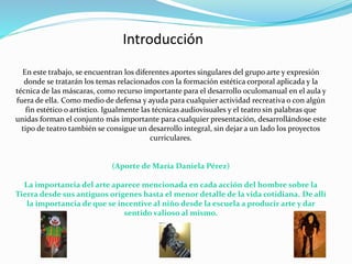 Introducción
En este trabajo, se encuentran los diferentes aportes singulares del grupo arte y expresión
donde se tratarán los temas relacionados con la formación estética corporal aplicada y la
técnica de las máscaras, como recurso importante para el desarrollo oculomanual en el aula y
fuera de ella. Como medio de defensa y ayuda para cualquier actividad recreativa o con algún
fin estético o artístico. Igualmente las técnicas audiovisuales y el teatro sin palabras que
unidas forman el conjunto más importante para cualquier presentación, desarrollándose este
tipo de teatro también se consigue un desarrollo integral, sin dejar a un lado los proyectos
curriculares.
(Aporte de María Daniela Pérez)
La importancia del arte aparece mencionada en cada acción del hombre sobre la
Tierra desde sus antiguos orígenes hasta el menor detalle de la vida cotidiana. De allí
la importancia de que se incentive al niño desde la escuela a producir arte y dar
sentido valioso al mismo.
 