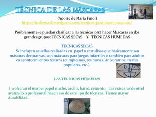 (Aporte de María Finol)
https://makemask.wordpress.com/tecnicas-para-hacer-mascaras/
Posiblemente se puedan clasificar a las técnicas para hacer Máscaras en dos
grandes grupos: TÉCNICAS SECAS Y TÉCNICAS HÚMEDAS
TÉCNICAS SECAS
Se incluyen aquellas realizadas en papel o cartulinas que básicamente son
máscaras decorativas, son máscaras para juegos infantiles o también para adultos
en acontecimientos festivos (cumpleaños, reuniones, aniversarios, fiestas
populares, etc.).
LAS TÉCNICAS HÚMEDAS
Involucran el uso del papel maché, arcilla, barro, cemento. Las máscaras de nivel
avanzado o profesional hacen uso de este tipo de técnicas. Tienen mayor
durabilidad.
 