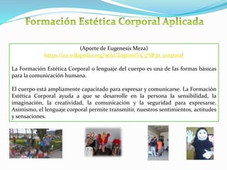 (Aporte de Eugenesis Meza)
https://es.wikipedia.org/wiki/Expresi%C3%B3n_corporal
La Formación Estética Corporal o lenguaje del cuerpo es una de las formas básicas
para la comunicación humana.
El cuerpo está ampliamente capacitado para expresar y comunicarse. La Formación
Estética Corporal ayuda a que se desarrolle en la persona la sensibilidad, la
imaginación, la creatividad, la comunicación y la seguridad para expresarse.
Asimismo, el lenguaje corporal permite transmitir, nuestros sentimientos, actitudes
y sensaciones.
 