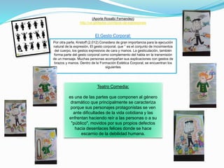 (Aporte Rosalbi Fernandez)
http://ve.globedia.com/tipos-de-expresiones
El Gesto Corporal:
Por otra parte, Kristoff (2.012) Considera de gran importancia para la ejecución
natural de la expresión, El gesto corporal, que ‘’ es el conjunto de movimientos
del cuerpo, los gestos expresivos de cara y manos. La gesticulación, también
forma parte del gesto corporal como complemento del habla en la transmisión
de un mensaje. Muchas personas acompañan sus explicaciones con gestos de
brazos y manos. Dentro de la Formación Estética Corporal, se encuentran los
siguientes
Teatro Comedia:
es una de las partes que componen al género
dramático que principalmente se caracteriza
porque sus personajes protagonistas se ven
ante dificultades de la vida cotidiana y las
enfrentan haciendo reír a las personas o a su
"público", movidos por sus propios defectos
hacia desenlaces felices donde se hace
escarnio de la debilidad humana.
 