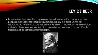 LEY DE BEER
• Es una relación empírica que relaciona la absorción de luz con las
propiedades del material atravesado. La ley de Beer-Lambert
relaciona la intensidad de luz entrante en un medio con la intensidad
saliente después de que en dicho medio se produzca absorción. La
relación entre ambas intensidades.
 