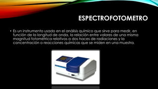 ESPECTROFOTOMETRO
• Es un instrumento usado en el análisis químico que sirve para medir, en
función de la longitud de onda, la relación entre valores de una misma
magnitud fotométrica relativos a dos haces de radiaciones y la
concentración o reacciones químicas que se miden en una muestra.
 
