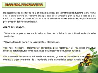 De acuerdo a los resultados de la encuesta realizada por la Institución Educativa María Reina en el mes de febrero, el problema principal para que el presente plan se lleve a cabo es el de CARECER DE UNA CULTURA AMBIENTAL y de conciencia frente al cuidado, mejoramiento y preservación del medio ambiente. OTROS RESULTADOS: Los mayores  problemas ambientales se dan  por  la falta de sensibilidad hacia el medio  ambiente. Hay inadecuado manejo de los desechos  y las basuras. Se hace necesario  implementar estrategias para replantear las relaciones individuo sociedad naturaleza, tal como  lo plantea  el Ministerio de Educación nacional. Es necesario fortalecer la educación en valores,  ya que es un enfoque humano el que conlleva a crear conciencia   de la incidencia  de la acción de las personas en la naturaleza. 