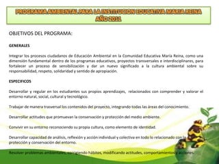 OBJETIVOS DEL PROGRAMA: GENERALES  Integrar los procesos ciudadanos de Educación Ambiental en la Comunidad Educativa María Reina, como una dimensión fundamental dentro de los programas educativos, proyectos transversales e interdisciplinares, para fortalecer un proceso de sensibilización y dar un nuevo significado a la cultura ambiental sobre su responsabilidad, respeto, solidaridad y sentido de apropiación. ESPECIFICOS Desarrollar y regular en los estudiantes sus propios aprendizajes,  relacionados con comprender y valorar el entorno natural, social, cultural y tecnológico. Trabajar de manera trasversal los contenidos del proyecto, integrando todas las áreas del conocimiento. Desarrollar actitudes que promuevan la conservación y protección del medio ambiente. Convivir en su entorno reconociendo su propia cultura, como elemento de identidad. Desarrollar capacidad de análisis, reflexión y acción individual y colectiva en todo lo relacionado con la protección y conservación del entorno. Resolver problemas ambientales, corrigiendo hábitos, modificando actitudes, comportamientos y acciones. 
