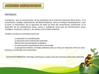 ENFOQUES: El programa   para la concienciación  de los estudiantes de la Institución Educativa María Reina,  en la conservación, cuidado, mejoramiento  del Medio Ambiente,  tiene un enfoque interdisciplinario  y por lo tanto  se desarrollará  con la aplicación de todas las áreas del conocimiento, enfatizando  en el desarrollo  de las competencias éticas, cívicas y ciudadanas como ejes de transformación social,  ecológica,  económica, cultural  y  de relación con el medio ambiente.. También se enfoca en el fortalecimiento de: La educación y la sensibilización. La educación para el desarrollo sostenible. Mecanismos de participación ciudadana. La comunicación y participación de la comunidad. La perspectiva holística: el medio ambiente como un todo, las relaciones entre los seres  humanos, y la de éstos con la naturaleza. EDUCACION AMBIENTAL= Reciclaje, clasificación, acopio, toma de conciencia, desarrollo sostenible. 