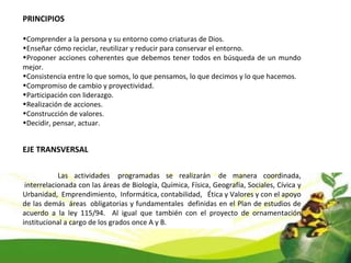 PRINCIPIOS Comprender a la persona y su entorno como criaturas de Dios. Enseñar cómo reciclar, reutilizar y reducir para conservar el entorno. Proponer acciones coherentes que debemos tener todos en búsqueda de un mundo mejor. Consistencia entre lo que somos, lo que pensamos, lo que decimos y lo que hacemos. Compromiso de cambio y proyectividad. Participación con liderazgo. Realización de acciones. Construcción de valores. Decidir, pensar, actuar. EJE TRANSVERSAL Las actividades  programadas se realizarán  de manera coordinada,  interrelacionada con las áreas de Biología, Química, Física, Geografía, Sociales, Cívica y Urbanidad,  Emprendimiento,  Informática, contabilidad,   Ética y Valores y con el apoyo de las demás  áreas  obligatorias y fundamentales  definidas en el Plan de estudios de acuerdo a la ley 115/94.  Al igual que también con el proyecto de ornamentación institucional a cargo de los grados once A y B. 