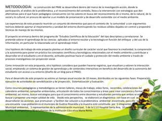 METODOLOGIA:  La construcción del PRAE se desarrollará dentro del marco de la investigación acción, donde la participación, el análisis de la problemática, y el reconocimiento del contexto, lleva a la intervención con estrategias que den alternativas para el que hacer pedagógico consecuente con los valores en busca del reconocimiento de sí mismo, de lo natural, de lo social y lo cultural, en procura de aportar a un modelo de preservación y de desarrollo sostenible con el medio ambiente.   Las experiencias de este proyecto reunirán un conjunto de elementos que para el contexto de  la comunidad  y con argumentos teóricos deberán aportar al mejoramiento y sanidad del entorno disminuyendo los residuos sólidos dejados sin control y propondrá técnicas de manejo de los mismos.   El proyecto se enmarca dentro del programa de “Estudios Científicos de la Educación” del tipo descriptivo y correlacionar. Se pretende valorar el aprendizaje de las ciencias  aplicadas al entorno escolar y la tecnología en función del enfoque  y del uso de la Información, en particular la relacionada con el aprendizaje móvil.   Una hipótesis de trabajo de este proyecto plantea un diseño curricular de carácter social que favorece la creatividad, la comprensión y la autonomía para poner en práctica los conceptos científicos y tecnológicos relacionados con el medio ambiente y contribuye a desarrollar en el estudiante y en el docente, actitudes positivas hacia el cuidado y protección del medio ambiente a través de procesos investigativos con proyección social.   Como innovación en esta propuesta, otra hipótesis considera que pueden hacerse registros, que visualicen y valoren la interacción social, empleando un sistema de gestión de aprendizaje y de contenidos interactivos en beneficio del desarrollo de la autonomía del estudiante con acceso a su entorno (diseño de un blog para el PRAE).     Para el desarrollo de este proyecto se estima un tiempo anual escolar de 10 meses, distribuidos en las siguientes fases: Preparación, ejecución de actividades de sensibilización y de proyección,  Sistematización y Evaluación.   Como recursos pedagógicos y metodológicos se tienen talleres, mesas de trabajo, video foros,  recorridos, celebraciones del calendario ambiental, campañas ambientales, articulación de todos los conocimientos y áreas para crear conciencia y formación ambiental; así mismo, buscar estrategias para que el conocimiento entre docentes y estudiantes permita que ambos se esfuercen por buscar y proponer una mejor calidad de vida.  Desde esta perspectiva,   se elaborará un diagnóstico  con base en cual  se desarrollarán las acciones  que promuevan  y faciliten dar solución a la problemática  ambiental  encontrada, para ello  se aplicará una encuesta  cuya población es el municipio de Guática Risaralda y la muestra está constituida  por  5 integrantes  del comité Municipal ambiental,   5 representantes de la administración municipal,  5 de la E.S.E Hospital Santa Ana,  10 padres y/o madres familia,  5 campesinos y 30 estudiantes de la Institución Educativa María Reina. 