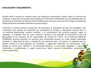 EVALUACION Y SEGUIMIENTO: Durante todo el proceso se requiere hacer una evaluación concienzuda y directa sobre los alcances del  proyecto, su ejecución y el impacto que ha tenido en la formación ambiental de la comunidad educativa. La ley prevé en el artículo 6ª del decreto 1743 de 1994 que por lo menos una vez al año se haga una evaluación institucional de los resultados obtenidos en cada proyecto. Teniendo  en  cuenta lo anterior, al igual que  los  parámetros  y  propuestas  del  plan  de actividades,  este  contempla  unos  espacios  de  evaluación  con  el propósito  de  corregir  y  recomendar  acciones  que  en  un momento determinado,  puedan  contribuir  a  la  reorientación  del  presente proyecto,  según  lo  planeado,  el  propósito  final  en  cada  semestre, consiste en una actividad  de evaluación la cual será desarrollada con la  presencia  de  los  responsables  del  comité  de  P.R.A.E.  de  la institución (AREA DE COMERCIO),  quienes  analizarán  los  procesos  para  recomendar acciones,  las  cuales  estarán  soportadas mediante  la  elaboración de actas  y  recopilación  de  evidencias  para,  así  alcanzar  los  objetivos que nos puedan conducir a la meta esperada. Los  resultados  y  sugerencias  obtenidas  en  cada proceso,  serán puestos en común para  informar a  la comunidad educativa,  la cual estará  dispuesta  a  seguir  los  parámetros  o  posiblemente,  a  sugerir nuevos para,  lograr  construir y dimensionar  conjuntamente nuevas experiencias. 