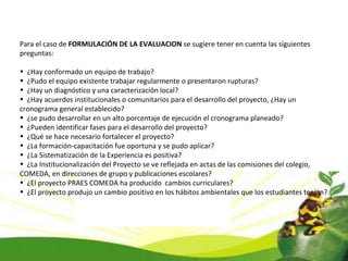 Para el caso de  FORMULACIÓN DE LA EVALUACION  se sugiere tener en cuenta las siguientes preguntas: ¿Hay conformado un equipo de trabajo? ¿Pudo el equipo existente trabajar regularmente o presentaron rupturas? ¿Hay un diagnóstico y una caracterización local? ¿Hay acuerdos institucionales o comunitarios para el desarrollo del proyecto, ¿Hay un cronograma general establecido? ¿se pudo desarrollar en un alto porcentaje de ejecución el cronograma planeado? ¿Pueden identificar fases para el desarrollo del proyecto? ¿Qué se hace necesario fortalecer el proyecto? ¿La formación-capacitación fue oportuna y se pudo aplicar? ¿La Sistematización de la Experiencia es positiva? ¿La Institucionalización del Proyecto se ve reflejada en actas de las comisiones del colegio, COMEDA, en direcciones de grupo y publicaciones escolares? ¿El proyecto PRAES COMEDA ha producido  cambios curriculares? ¿El proyecto produjo un cambio positivo en los hábitos ambientales que los estudiantes tenían? 