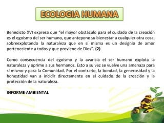 Benedicto XVI expresa que “el mayor obstáculo para el cuidado de la creación es el egoísmo del ser humano, que antepone su bienestar a cualquier otra cosa, sobreexplotando la naturaleza que en sí misma es un designio de amor perteneciente a todos y que proviene de Dios”.  (2)   Como consecuencia del egoísmo y la avaricia el ser humano explota la naturaleza y oprime a sus hermanos. Esto a su vez se vuelve una amenaza para sí mismo y para la Comunidad. Por el contrario, la bondad, la generosidad y la honestidad van a incidir directamente en el cuidado de la creación y la protección de la naturaleza. INFORME AMBIENTAL 
