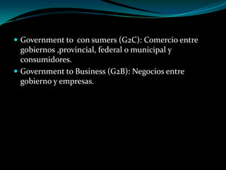  Government to con sumers (G2C): Comercio entre
gobiernos ,provincial, federal o municipal y
consumidores.
 Government to Business (G2B): Negocios entre
gobierno y empresas.
 