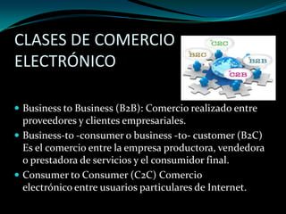 CLASES DE COMERCIO
ELECTRÓNICO
 Business to Business (B2B): Comercio realizado entre

proveedores y clientes empresariales.
 Business-to -consumer o business -to- customer (B2C)
Es el comercio entre la empresa productora, vendedora
o prestadora de servicios y el consumidor final.
 Consumer to Consumer (C2C) Comercio
electrónico entre usuarios particulares de Internet.

 