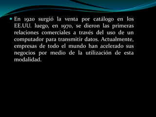  En 1920 surgió la venta por catálogo en los

EE.UU. luego, en 1970, se dieron las primeras
relaciones comerciales a través del uso de un
computador para transmitir datos. Actualmente,
empresas de todo el mundo han acelerado sus
negocios por medio de la utilización de esta
modalidad.

 