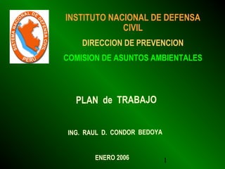 1
INSTITUTO NACIONAL DE DEFENSA
CIVIL
DIRECCION DE PREVENCION
COMISION DE ASUNTOS AMBIENTALES
PLAN de TRABAJO
ING. RAUL D. CONDOR BEDOYA
ENERO 2006
 