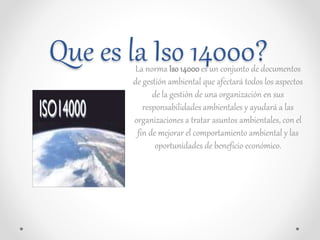 Que es la Iso 14000?La norma Iso 14000es un conjunto de documentos
de gestión ambiental que afectará todos los aspectos
de...