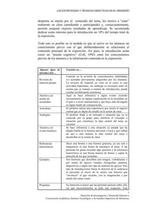 LAS ESTRATEGIAS Y TÉCNICAS DIDÁCTICAS EN EL REDISEÑO
Dirección de Investigación y Desarrollo Educativo
Vicerrectoría Académica, Instituto Tecnológico y de Estudios Superiores de Monterrey
7
despierta su interés por el contenido del tema, los motiva a “estar”
realmente en clase (atendiendo y participando) y, consecuentemente,
permite asegurar mejores resultados de aprendizaje. Se recomienda
dedicar como máximo para la introducción un 10% del tiempo total de
la exposición.
Todo esto es posible en la medida en que se active en los alumnos un
conocimiento previo con el que deliberadamente se relacionará el
contenido principal de la exposición. Así pues, la introducción actúa
como un “puente cognitivo” (Coll, 1992) entre los conocimientos
previos de los alumnos y la información contenida en la exposición.
Algunos tipos de
introducción…
Consiste en…
Revisión de
material pasado
Consiste en la revisión de conocimientos, habilidades
y/o actitudes previamente adquiridos por los alumnos.
La revisión de material ya visto en el curso es una
actividad importante, sin embargo es necesario tener en
cuenta que su manejo a manera de introducción, puede
resultar terriblemente monótona.
Alusión a un
asunto de
actualidad.
Aquí se hace referencia a algún evento ocurrido
recientemente en alguna organización en la localidad, en
el país o a nivel internacional y que haya sido divulgado
en algún medio de comunicación.
Anécdotas El profesor utiliza una experiencia que ilustra el aspecto
central que es objeto de estudio en la sesión de clase.
Analogías El profesor alude a un concepto o situación que ya es
conocido por el grupo para clarificar el concepto o
situación que constituye la idea central del tema en
cuestión.
Alusión a un
evento histórico
Se hace referencia a una situación ya pasada que ha
dejado huella en la historia universal o local y que refleja
de una u otra manera la idea central del tema a
desarrollar en la sesión de clase.
Referencias
humorísticas
Decir una broma o una historia graciosa, ya sea real o
imaginaria, es una forma de introducir al tema. A las
personas les gusta escuchar algo gracioso y la referencia
humorística es una buena manera de llamar y captar la
atención de los que escuchan.
Ejemplos Son historias que describen una imagen, verbalmente o
por medio de apoyos visuales (fotografías, pinturas,
diapositivas o algún otro tipo de material de apoyo). Este
tipo de introducciones llama la atención de la audiencia
al presentar al inicio de la sesión una historia que
“involucre” al que escucha, con la imaginación o por
medio del canal visual.
Preguntas Su intención es hacer que las personas piensen sobre ella,
sin que necesariamente se pida una respuesta. Esta
 