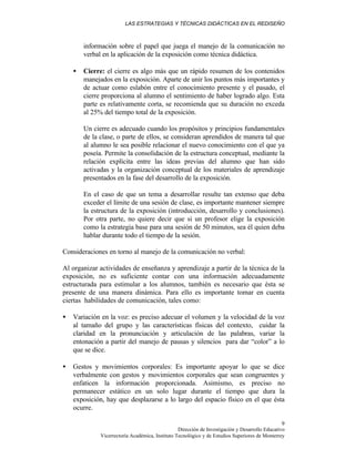 LAS ESTRATEGIAS Y TÉCNICAS DIDÁCTICAS EN EL REDISEÑO
Dirección de Investigación y Desarrollo Educativo
Vicerrectoría Académica, Instituto Tecnológico y de Estudios Superiores de Monterrey
9
información sobre el papel que juega el manejo de la comunicación no
verbal en la aplicación de la exposición como técnica didáctica.
• Cierre: el cierre es algo más que un rápido resumen de los contenidos
manejados en la exposición. Aparte de unir los puntos más importantes y
de actuar como eslabón entre el conocimiento presente y el pasado, el
cierre proporciona al alumno el sentimiento de haber logrado algo. Esta
parte es relativamente corta, se recomienda que su duración no exceda
al 25% del tiempo total de la exposición.
Un cierre es adecuado cuando los propósitos y principios fundamentales
de la clase, o parte de ellos, se consideran aprendidos de manera tal que
al alumno le sea posible relacionar el nuevo conocimiento con el que ya
poseía. Permite la consolidación de la estructura conceptual, mediante la
relación explícita entre las ideas previas del alumno que han sido
activadas y la organización conceptual de los materiales de aprendizaje
presentados en la fase del desarrollo de la exposición.
En el caso de que un tema a desarrollar resulte tan extenso que deba
exceder el límite de una sesión de clase, es importante mantener siempre
la estructura de la exposición (introducción, desarrollo y conclusiones).
Por otra parte, no quiere decir que si un profesor elige la exposición
como la estrategia base para una sesión de 50 minutos, sea él quien deba
hablar durante todo el tiempo de la sesión.
Consideraciones en torno al manejo de la comunicación no verbal:
Al organizar actividades de enseñanza y aprendizaje a partir de la técnica de la
exposición, no es suficiente contar con una información adecuadamente
estructurada para estimular a los alumnos, también es necesario que ésta se
presente de una manera dinámica. Para ello es importante tomar en cuenta
ciertas habilidades de comunicación, tales como:
• Variación en la voz: es preciso adecuar el volumen y la velocidad de la voz
al tamaño del grupo y las características físicas del contexto, cuidar la
claridad en la pronunciación y articulación de las palabras, variar la
entonación a partir del manejo de pausas y silencios para dar “color” a lo
que se dice.
• Gestos y movimientos corporales: Es importante apoyar lo que se dice
verbalmente con gestos y movimientos corporales que sean congruentes y
enfaticen la información proporcionada. Asimismo, es preciso no
permanecer estático en un solo lugar durante el tiempo que dura la
exposición, hay que desplazarse a lo largo del espacio físico en el que ésta
ocurre.
 