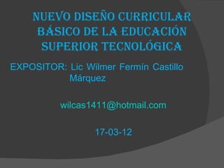 NUEVO DISEÑO CURRICULAR
     BÁSICO DE LA EDUCACIÓN
      SUPERIOR TECNOLÓGICA
EXPOSITOR: Lic Wilmer Fermín Castillo
           Márquez

          wilcas1411@hotmail.com

                  17-03-12
 