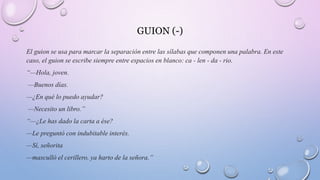 GUION (-)
El guion se usa para marcar la separación entre las sílabas que componen una palabra. En este
caso, el guion se escribe siempre entre espacios en blanco: ca - len - da - rio.
“—Hola, joven.
—Buenos días.
—¿En qué lo puedo ayudar?
—Necesito un libro.”
“—¿Le has dado la carta a ése?
—Le preguntó con indubitable interés.
—Sí, señorita
—masculló el cerillero, ya harto de la señora.”
 