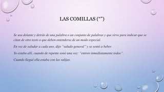 LAS COMILLAS (“”)
Se usa delante y detrás de una palabra o un conjunto de palabras y que sirve para indicar que se
citan de otro texto o que deben entenderse de un modo especial.
En vez de saludar a cada uno, dijo “saludo general” y se sentó a beber.
Yo estaba allí, cuando de repente sonó una voz: “entren inmediatamente todos”.
Cuando llegué ella estaba con las valijas.
 