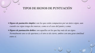 TIPOS DE SIGNOS DE PUNTUACIÓN
Signos de puntación simples: son los que están compuestos por un único signo, aun
cuando ese signo tenga dos marcas, como es el caso del punto y coma.
Signos de puntuación dobles: son aquellos en los que hay más de un signo.
Normalmente uno es de apertura y el otro es de cierre, ambos con una gran similitud
entre sí.
 