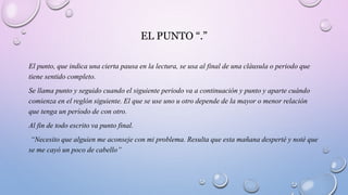EL PUNTO “.”
El punto, que indica una cierta pausa en la lectura, se usa al final de una cláusula o periodo que
tiene sentido completo.
Se llama punto y seguido cuando el siguiente periodo va a continuación y punto y aparte cuándo
comienza en el reglón siguiente. El que se use uno u otro depende de la mayor o menor relación
que tenga un período de con otro.
Al fin de todo escrito va punto final.
“Necesito que alguien me aconseje con mi problema. Resulta que esta mañana desperté y noté que
se me cayó un poco de cabello”
 