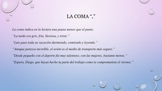 LA COMA “,”
La coma indica en la lectura una pausa menor que el punto.
“La tarde era gris, fría, lluviosa, y triste.”
“Luis paso toda su vacación durmiendo, comiendo y leyendo.”
“Aunque parezca increíble, el avión es el medio de transporte más seguro.”
“Desde pequeño con el deporte fui muy talentoso, con las mujeres, bastante menos.”
“Espero, Diego, que hayas hecho tu parte del trabajo como te comprometiste el viernes.”
 