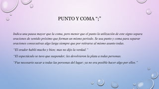 PUNTO Y COMA “;”
Indica una pausa mayor que la coma, pero menor que el punto la utilización de este signo separa
oraciones de sentido próximo que forman un mismo periodo. Se usa punto y coma para separar
oraciones consecutivas algo larga siempre que por retirarse al mismo asunto todas.
“El orador habló mucho y bien; mas no dijo la verdad.”
“El espectáculo se tuvo que suspender; les devolvieron la plata a todas personas.
“Fue necesario sacar a todas las personas del lugar; ya no era posible hacer algo por ellos.”
 